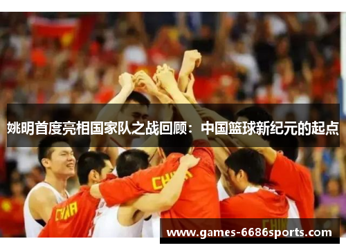 姚明首度亮相国家队之战回顾：中国篮球新纪元的起点