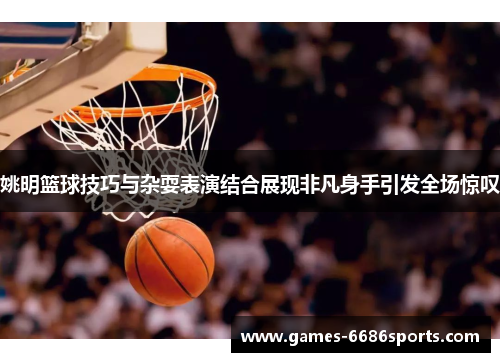 姚明篮球技巧与杂耍表演结合展现非凡身手引发全场惊叹