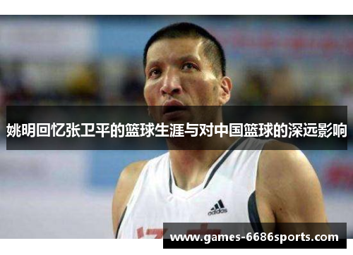 姚明回忆张卫平的篮球生涯与对中国篮球的深远影响