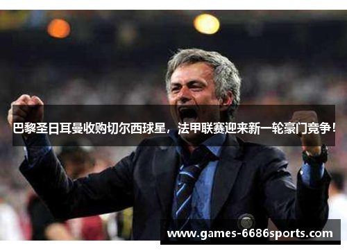 巴黎圣日耳曼收购切尔西球星，法甲联赛迎来新一轮豪门竞争！