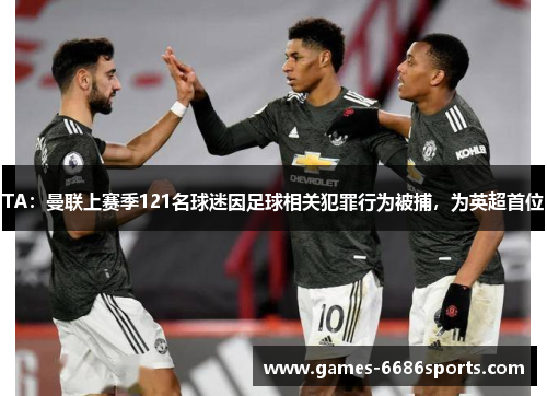TA：曼联上赛季121名球迷因足球相关犯罪行为被捕，为英超首位