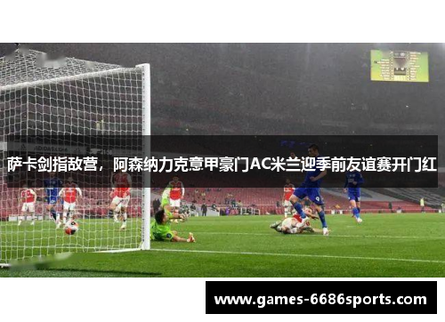 萨卡剑指敌营，阿森纳力克意甲豪门AC米兰迎季前友谊赛开门红