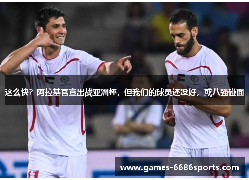 这么快？阿拉基官宣出战亚洲杯，但我们的球员还没好，或八强碰面